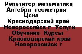 Репетитор математики (Алгебра, геометрия) › Цена ­ 300 - Краснодарский край, Новороссийск г. Услуги » Обучение. Курсы   . Краснодарский край,Новороссийск г.